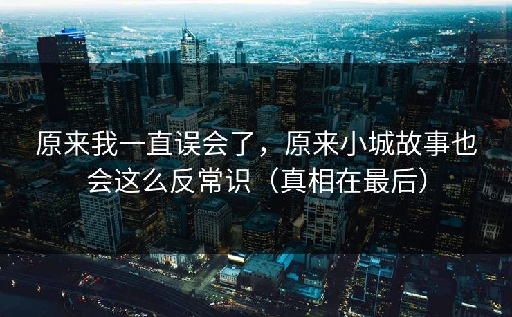 原来我一直误会了，原来小城故事也会这么反常识（真相在最后）