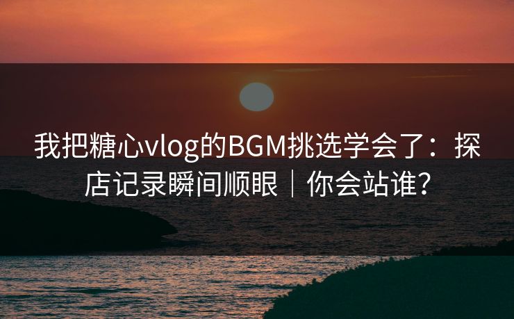 我把糖心vlog的BGM挑选学会了：探店记录瞬间顺眼｜你会站谁？