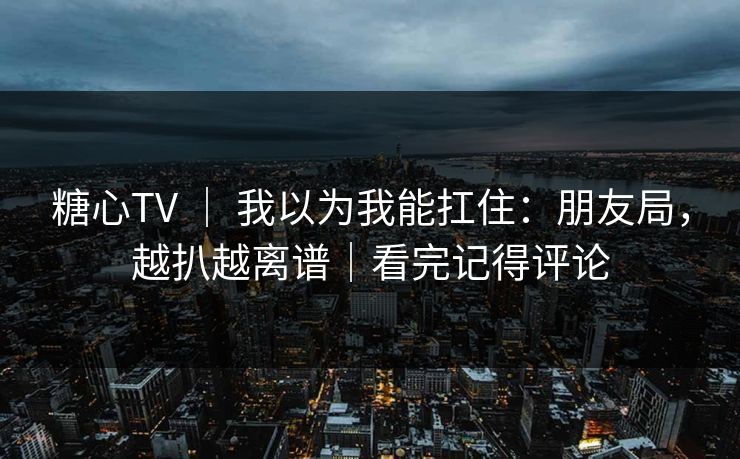糖心TV ｜ 我以为我能扛住：朋友局，越扒越离谱｜看完记得评论