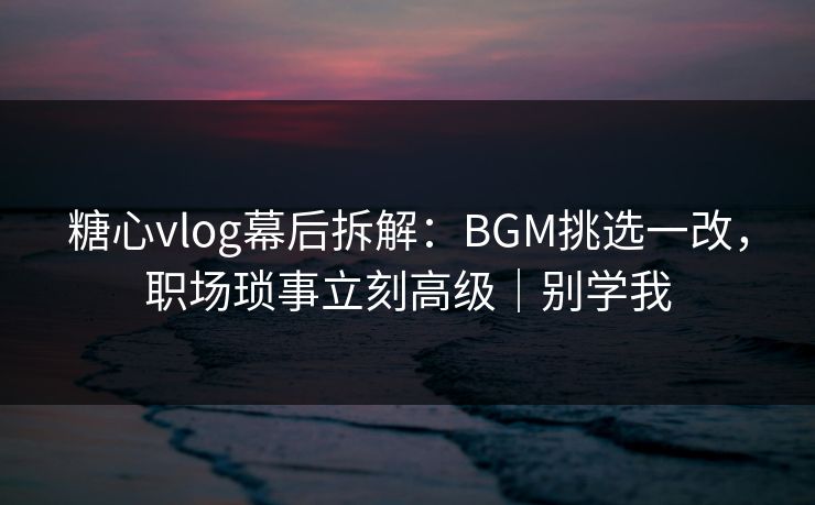 糖心vlog幕后拆解：BGM挑选一改，职场琐事立刻高级｜别学我