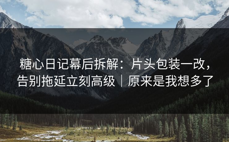 糖心日记幕后拆解：片头包装一改，告别拖延立刻高级｜原来是我想多了