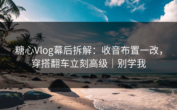 糖心Vlog幕后拆解：收音布置一改，穿搭翻车立刻高级｜别学我