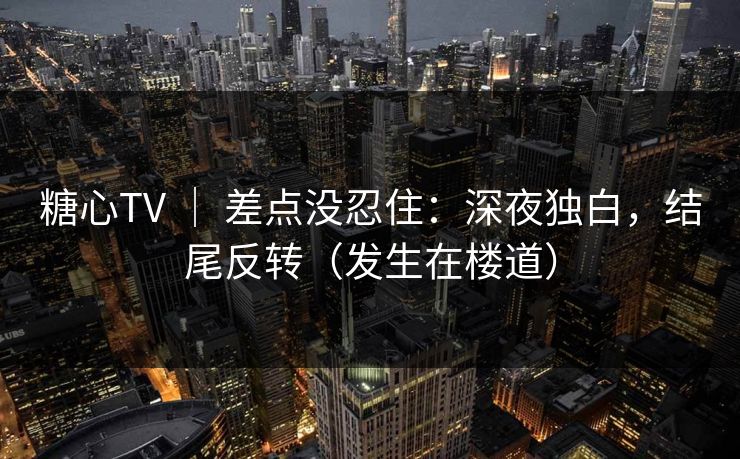 糖心TV ｜ 差点没忍住：深夜独白，结尾反转（发生在楼道）