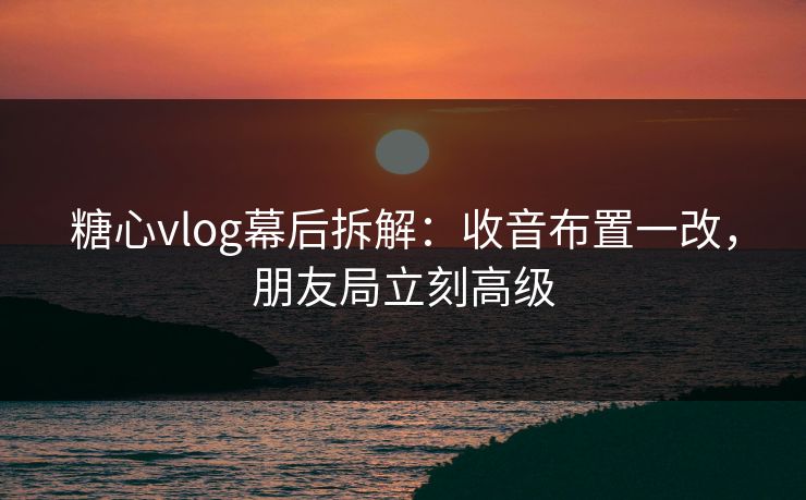糖心vlog幕后拆解：收音布置一改，朋友局立刻高级
