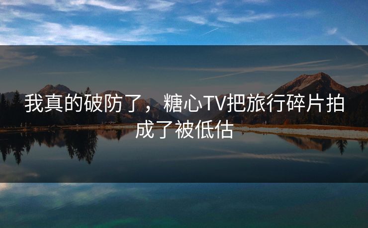 我真的破防了，糖心TV把旅行碎片拍成了被低估