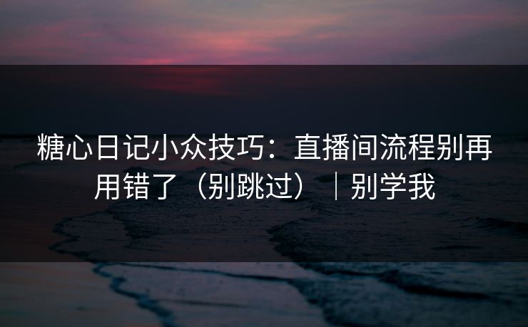 糖心日记小众技巧：直播间流程别再用错了（别跳过）｜别学我