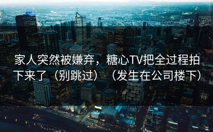 家人突然被嫌弃，糖心TV把全过程拍下来了（别跳过）（发生在公司楼下）
