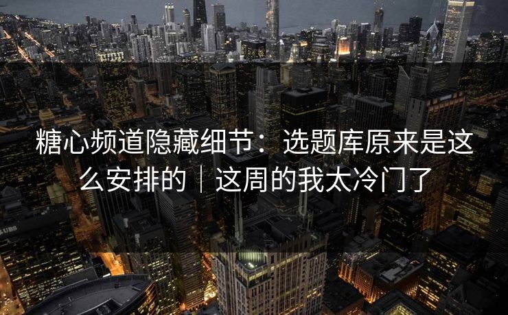 糖心频道隐藏细节：选题库原来是这么安排的｜这周的我太冷门了