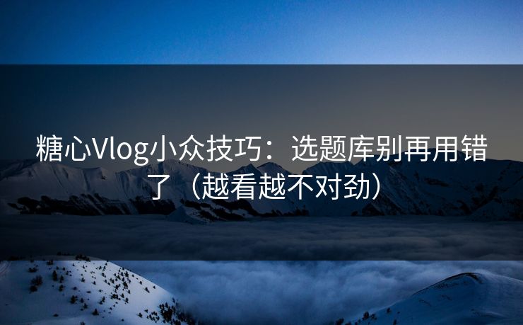 糖心Vlog小众技巧：选题库别再用错了（越看越不对劲）