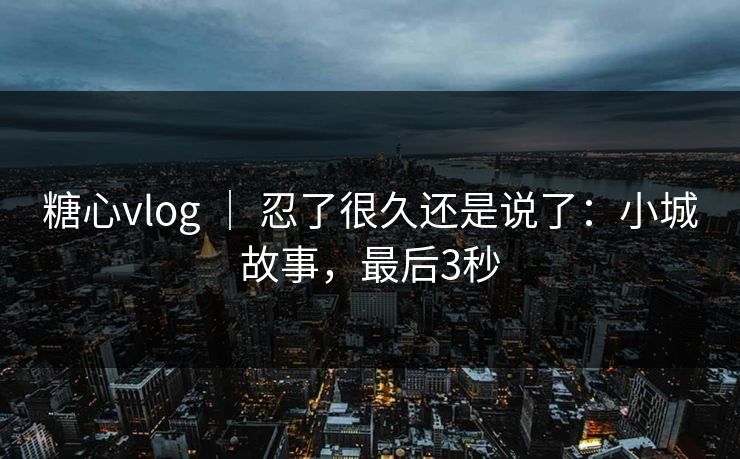 糖心vlog ｜ 忍了很久还是说了：小城故事，最后3秒