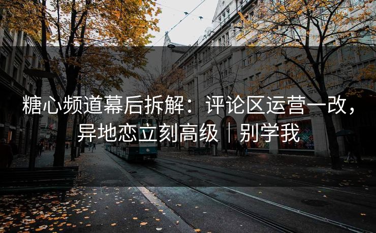 糖心频道幕后拆解：评论区运营一改，异地恋立刻高级｜别学我