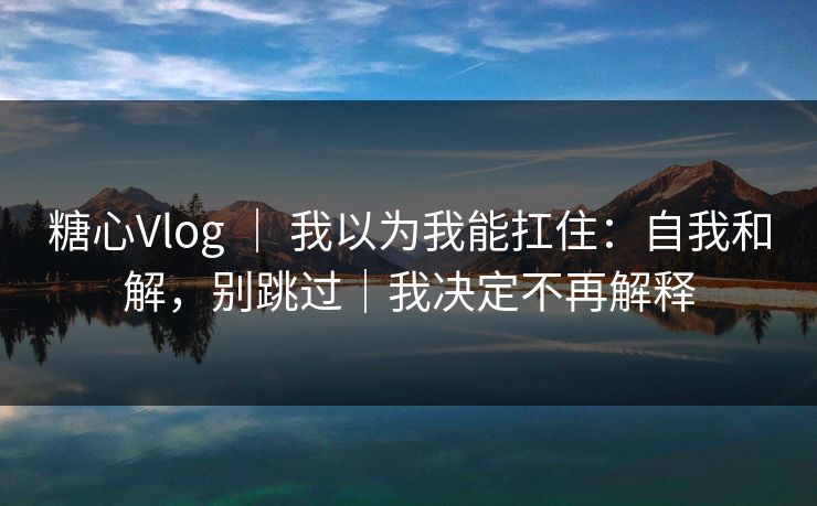 糖心Vlog ｜ 我以为我能扛住：自我和解，别跳过｜我决定不再解释