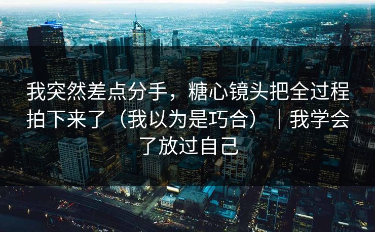 我突然差点分手，糖心镜头把全过程拍下来了（我以为是巧合）｜我学会了放过自己