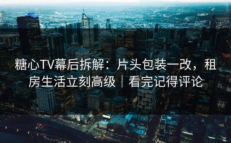 糖心TV幕后拆解：片头包装一改，租房生活立刻高级｜看完记得评论
