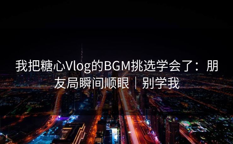 我把糖心Vlog的BGM挑选学会了：朋友局瞬间顺眼｜别学我