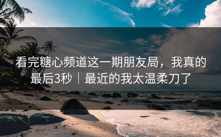 看完糖心频道这一期朋友局，我真的最后3秒｜最近的我太温柔刀了