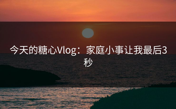 今天的糖心Vlog：家庭小事让我最后3秒