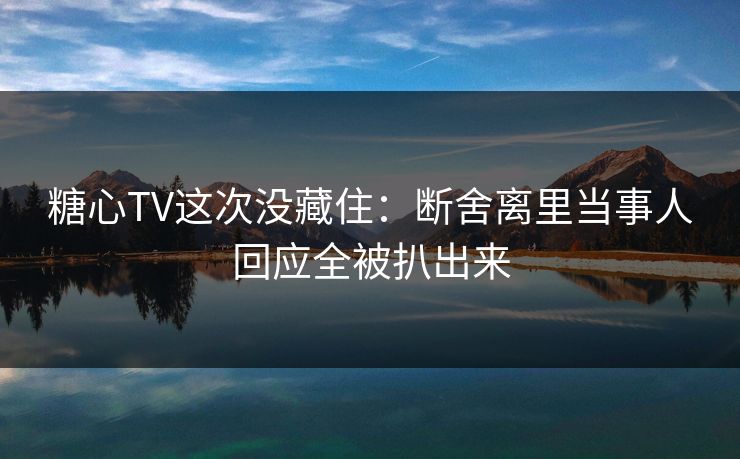 糖心TV这次没藏住：断舍离里当事人回应全被扒出来