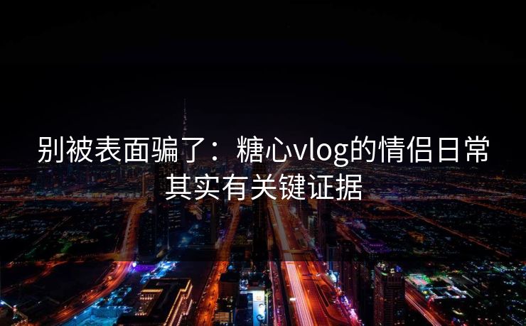 别被表面骗了：糖心vlog的情侣日常其实有关键证据