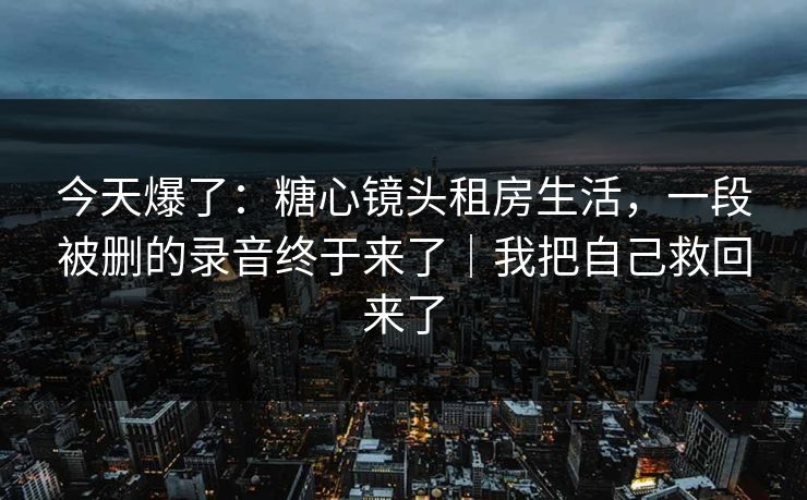 今天爆了：糖心镜头租房生活，一段被删的录音终于来了｜我把自己救回来了