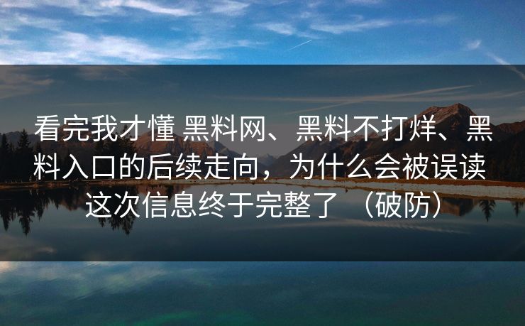 看完我才懂 黑料网、黑料不打烊、黑料入口的后续走向，为什么会被误读 这次信息终于完整了 （破防）
