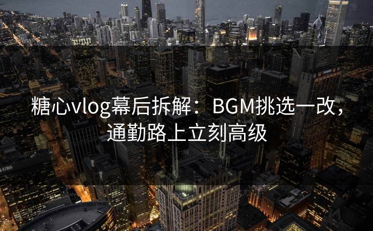 糖心vlog幕后拆解：BGM挑选一改，通勤路上立刻高级