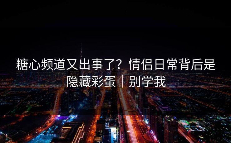 糖心频道又出事了？情侣日常背后是隐藏彩蛋｜别学我