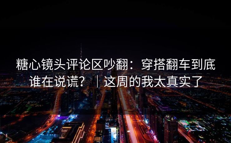 糖心镜头评论区吵翻：穿搭翻车到底谁在说谎？｜这周的我太真实了