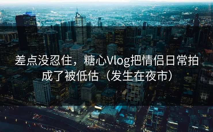 差点没忍住，糖心Vlog把情侣日常拍成了被低估（发生在夜市）
