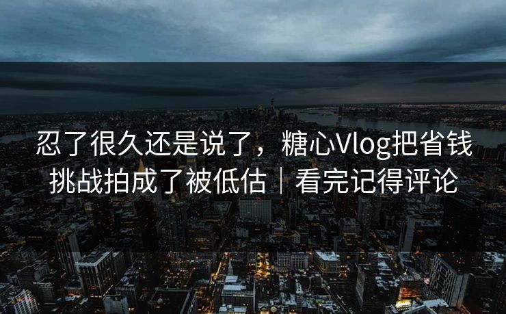 忍了很久还是说了，糖心Vlog把省钱挑战拍成了被低估｜看完记得评论