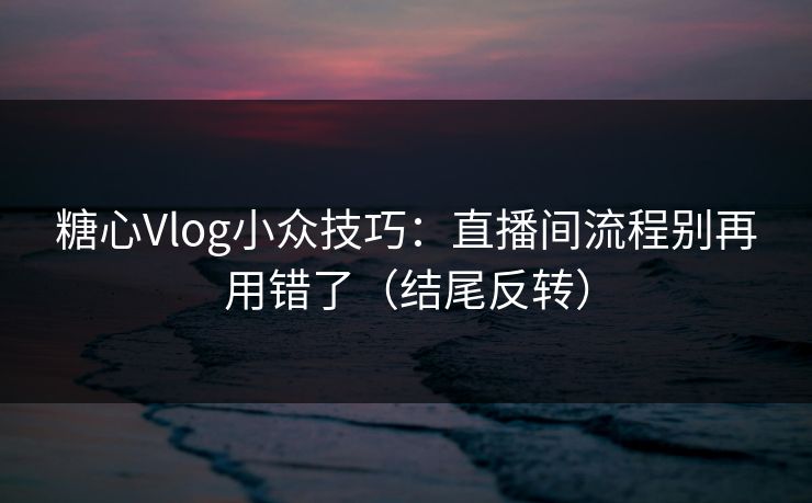 糖心Vlog小众技巧：直播间流程别再用错了（结尾反转）
