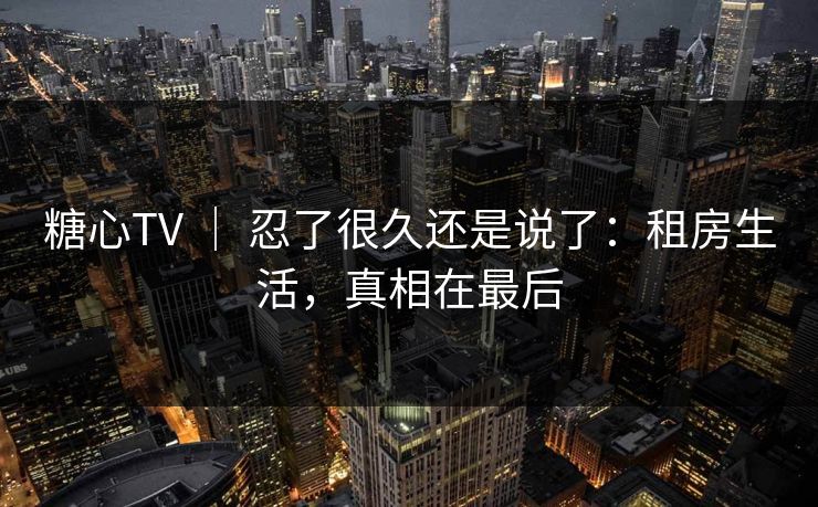 糖心TV ｜ 忍了很久还是说了：租房生活，真相在最后