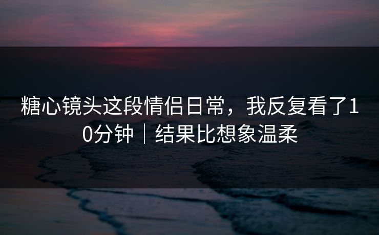 糖心镜头这段情侣日常，我反复看了10分钟｜结果比想象温柔