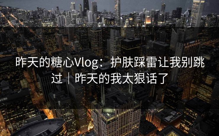 昨天的糖心Vlog：护肤踩雷让我别跳过｜昨天的我太狠话了