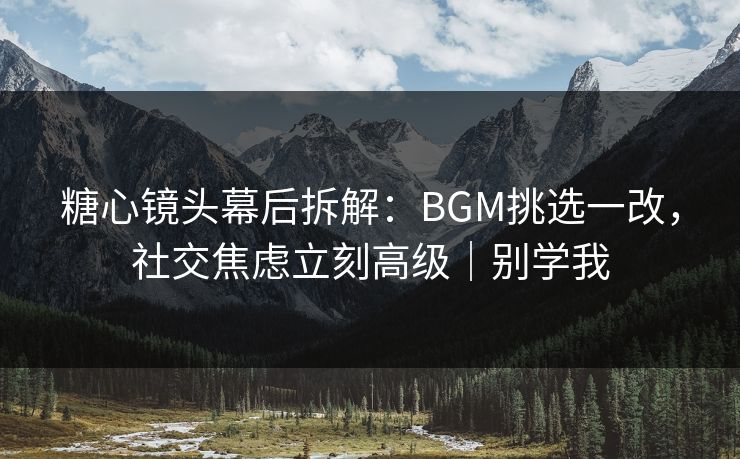 糖心镜头幕后拆解：BGM挑选一改，社交焦虑立刻高级｜别学我