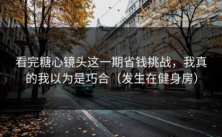 看完糖心镜头这一期省钱挑战，我真的我以为是巧合（发生在健身房）