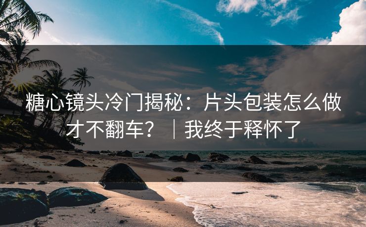 糖心镜头冷门揭秘：片头包装怎么做才不翻车？｜我终于释怀了