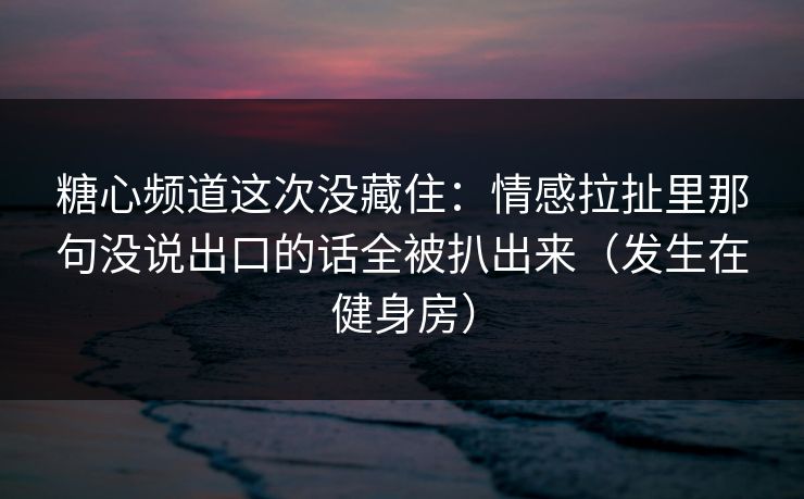 糖心频道这次没藏住：情感拉扯里那句没说出口的话全被扒出来（发生在健身房）