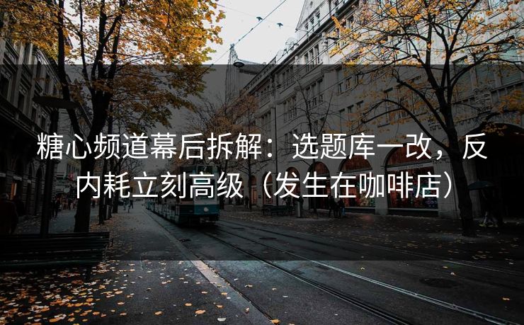糖心频道幕后拆解：选题库一改，反内耗立刻高级（发生在咖啡店）