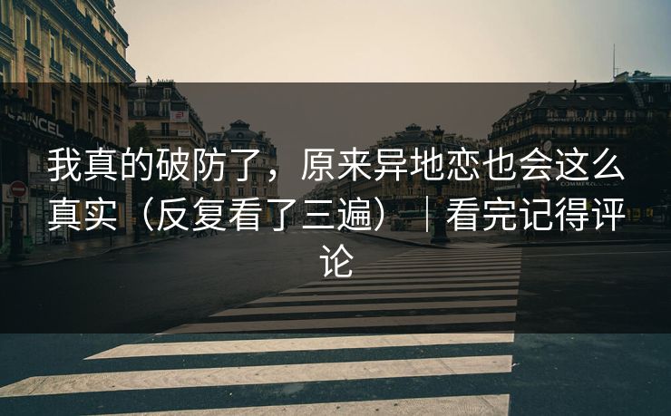 我真的破防了，原来异地恋也会这么真实（反复看了三遍）｜看完记得评论