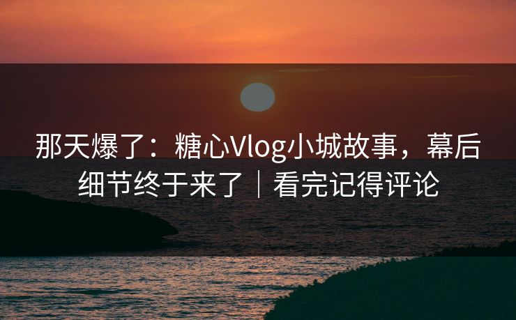 那天爆了：糖心Vlog小城故事，幕后细节终于来了｜看完记得评论