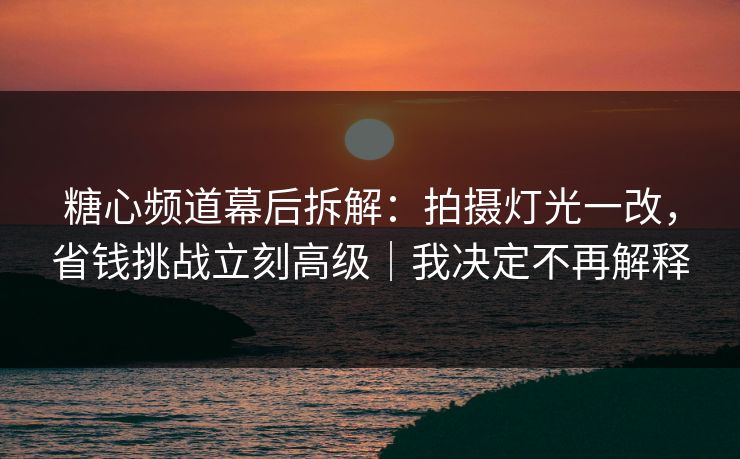 糖心频道幕后拆解：拍摄灯光一改，省钱挑战立刻高级｜我决定不再解释