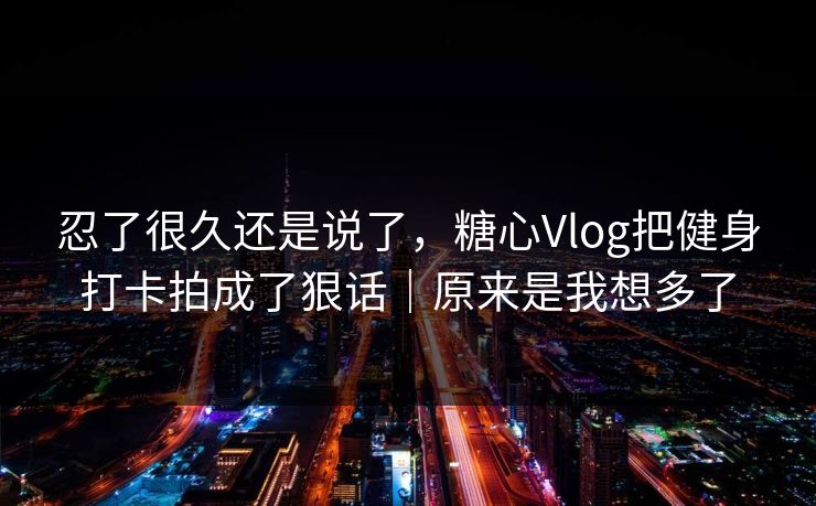 忍了很久还是说了，糖心Vlog把健身打卡拍成了狠话｜原来是我想多了