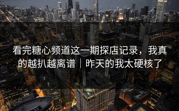 看完糖心频道这一期探店记录，我真的越扒越离谱｜昨天的我太硬核了