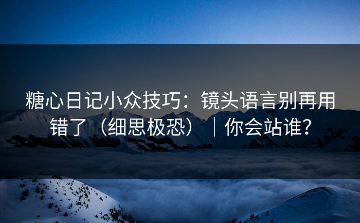 糖心日记小众技巧:镜头语言别再用错了(细思极恐)|你会站谁? 糖心日记小众技巧:镜头语言别再用错了(细思极恐)|你会站谁?