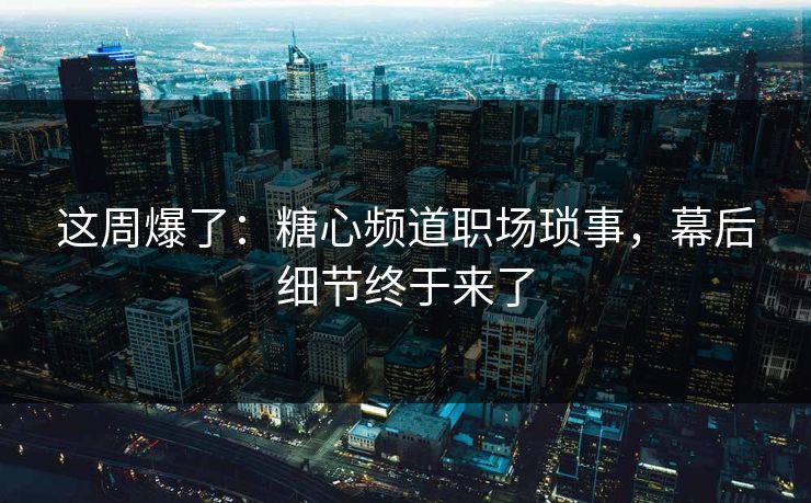 这周爆了:糖心频道职场琐事,幕后细节终于来了 这周爆了:糖心频道职场琐事,幕后细节终于来了