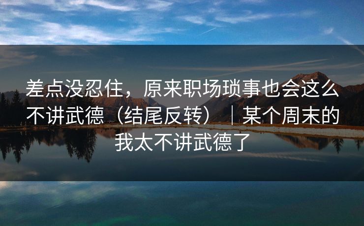 差点没忍住，原来职场琐事也会这么不讲武德（结尾反转）｜某个周末的我太不讲武德了