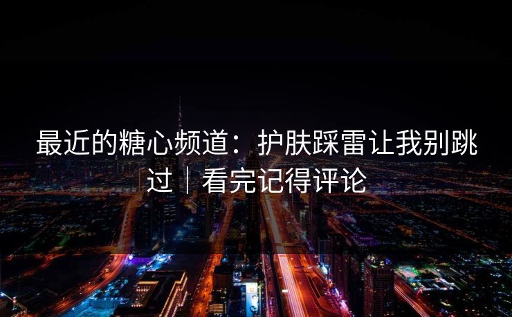 最近的糖心频道:护肤踩雷让我别跳过|看完记得评论 最近的糖心频道:护肤踩雷让我别跳过|看完记得评论