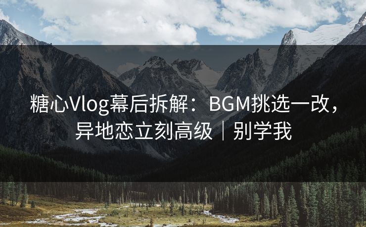 糖心Vlog幕后拆解：BGM挑选一改，异地恋立刻高级｜别学我