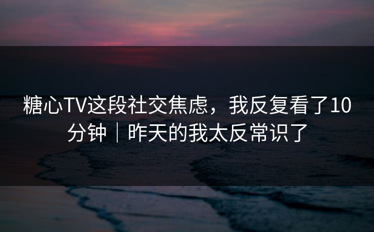 糖心TV这段社交焦虑，我反复看了10分钟｜昨天的我太反常识了